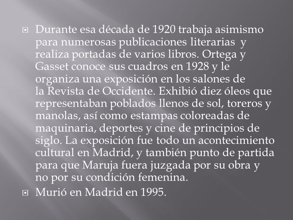 Durante esa década de 1920 trabaja asimismo para numerosas publicaciones literarias y realiza portadas de varios libros. Ortega y Gasset conoce sus cuadros en 1928 y le organiza una exposición en los salones de la Revista de Occidente. Exhibió diez óleos que representaban poblados llenos de sol, toreros y manolas, así como estampas coloreadas de maquinaria, deportes y cine de principios de siglo. La exposición fue todo un acontecimiento cultural en Madrid, y también punto de partida para que Maruja fuera juzgada por su obra y no por su condición femenina.