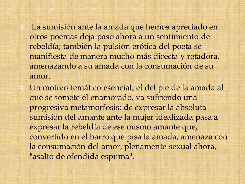 La sumisión ante la amada que hemos apreciado en otros poemas deja paso ahora a un sentimiento de rebeldía; también la pulsión erótica del poeta se manifiesta de manera mucho más directa y retadora, amenazando a su amada con la consumación de su amor.