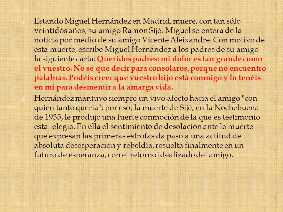 Estando Miguel Hernández en Madrid, muere, con tan sólo veintidós años, su amigo Ramón Sijé. Miguel se entera de la noticia por medio de su amigo Vicente Aleixandre. Con motivo de esta muerte, escribe Miguel Hernández a los padres de su amigo la siguiente carta: Queridos padres: mi dolor es tan grande como el vuestro. No sé qué decir para consolaros, porque no encuentro palabras. Podéis creer que vuestro hijo está conmigo y lo tenéis en mí para desmentir a la amarga vida.