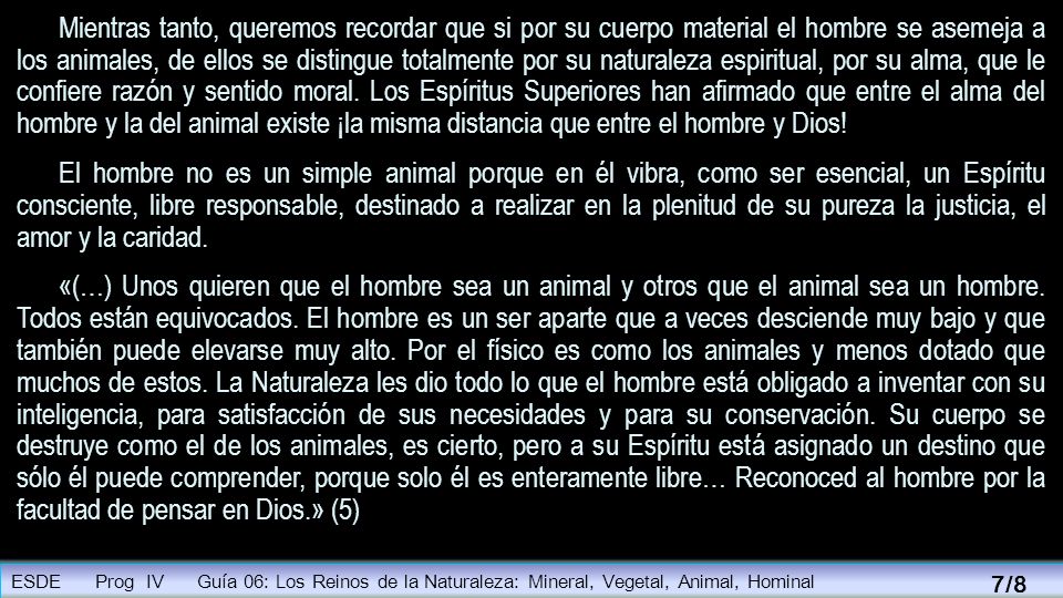 Mientras tanto, queremos recordar que si por su cuerpo material el hombre se asemeja a los animales, de ellos se distingue totalmente por su naturaleza espiritual, por su alma, que le confiere razón y sentido moral. Los Espíritus Superiores han afirmado que entre el alma del hombre y la del animal existe ¡la misma distancia que entre el hombre y Dios!
