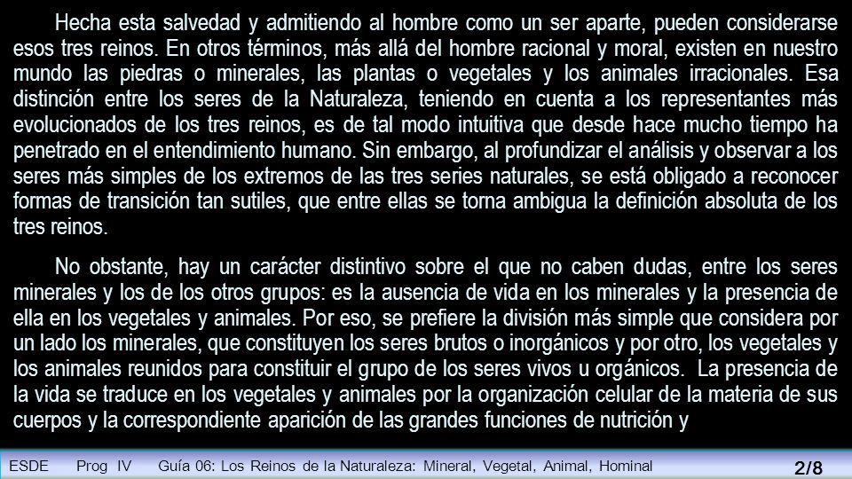 Hecha esta salvedad y admitiendo al hombre como un ser aparte, pueden considerarse esos tres reinos. En otros términos, más allá del hombre racional y moral, existen en nuestro mundo las piedras o minerales, las plantas o vegetales y los animales irracionales. Esa distinción entre los seres de la Naturaleza, teniendo en cuenta a los representantes más evolucionados de los tres reinos, es de tal modo intuitiva que desde hace mucho tiempo ha penetrado en el entendimiento humano. Sin embargo, al profundizar el análisis y observar a los seres más simples de los extremos de las tres series naturales, se está obligado a reconocer formas de transición tan sutiles, que entre ellas se torna ambigua la definición absoluta de los tres reinos.