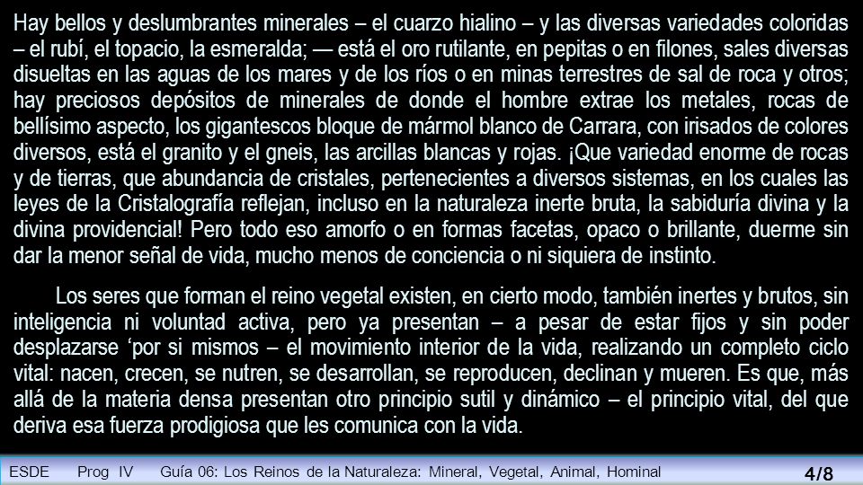 Hay bellos y deslumbrantes minerales – el cuarzo hialino – y las diversas variedades coloridas – el rubí, el topacio, la esmeralda; — está el oro rutilante, en pepitas o en filones, sales diversas disueltas en las aguas de los mares y de los ríos o en minas terrestres de sal de roca y otros; hay preciosos depósitos de minerales de donde el hombre extrae los metales, rocas de bellísimo aspecto, los gigantescos bloque de mármol blanco de Carrara, con irisados de colores diversos, está el granito y el gneis, las arcillas blancas y rojas. ¡Que variedad enorme de rocas y de tierras, que abundancia de cristales, pertenecientes a diversos sistemas, en los cuales las leyes de la Cristalografía reflejan, incluso en la naturaleza inerte bruta, la sabiduría divina y la divina providencial! Pero todo eso amorfo o en formas facetas, opaco o brillante, duerme sin dar la menor señal de vida, mucho menos de conciencia o ni siquiera de instinto.