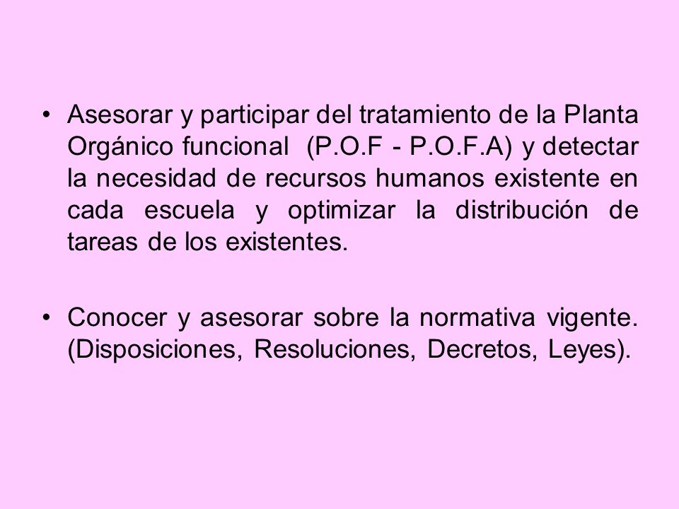 Asesorar y participar del tratamiento de la Planta Orgánico funcional (P.O.F - P.O.F.A) y detectar la necesidad de recursos humanos existente en cada escuela y optimizar la distribución de tareas de los existentes.