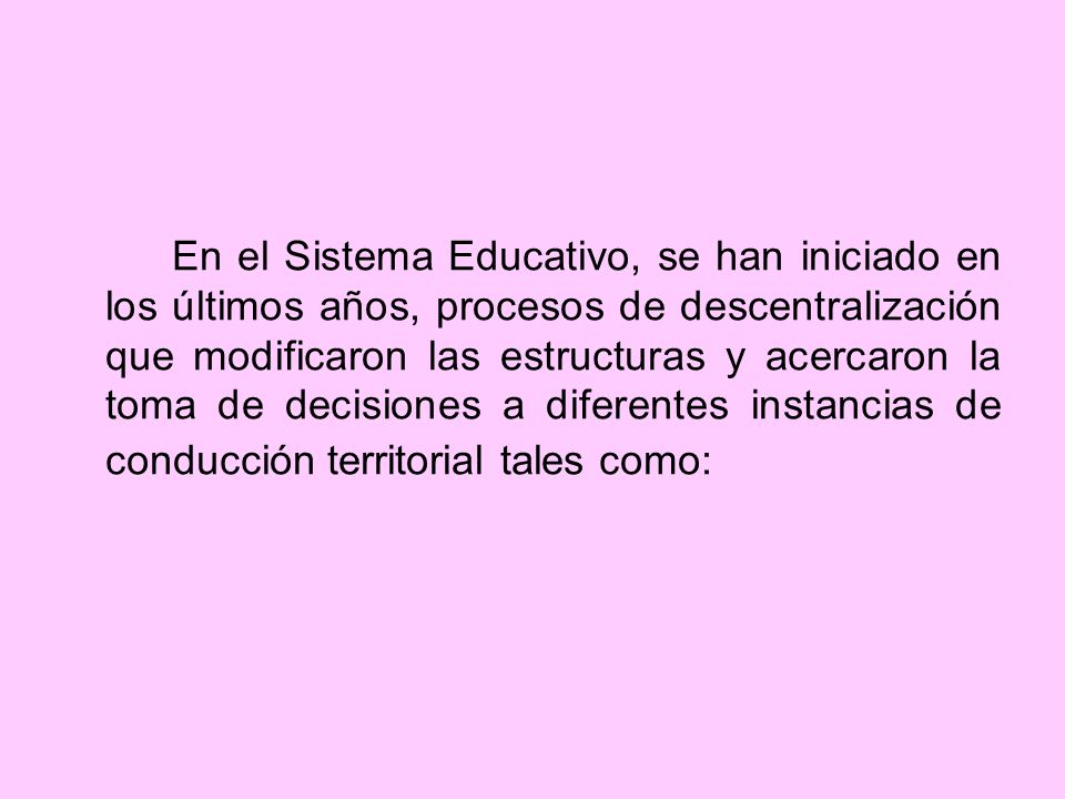 En el Sistema Educativo, se han iniciado en los últimos años, procesos de descentralización que modificaron las estructuras y acercaron la toma de decisiones a diferentes instancias de conducción territorial tales como: