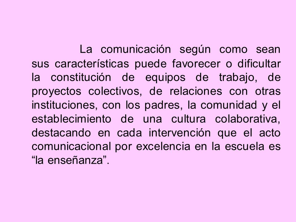 La comunicación según como sean sus características puede favorecer o dificultar la constitución de equipos de trabajo, de proyectos colectivos, de relaciones con otras instituciones, con los padres, la comunidad y el establecimiento de una cultura colaborativa, destacando en cada intervención que el acto comunicacional por excelencia en la escuela es la enseñanza .