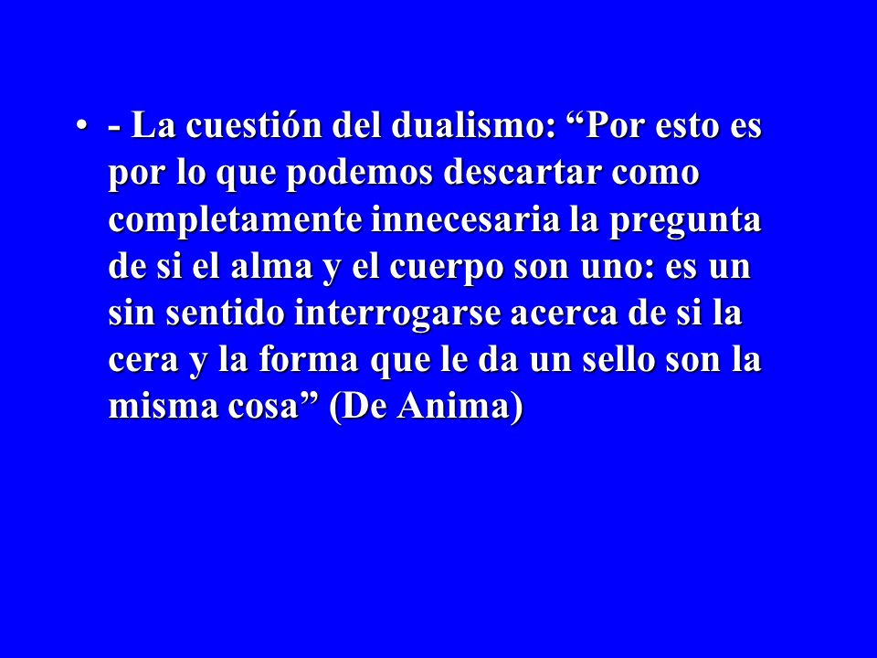 - La cuestión del dualismo: Por esto es por lo que podemos descartar como completamente innecesaria la pregunta de si el alma y el cuerpo son uno: es un sin sentido interrogarse acerca de si la cera y la forma que le da un sello son la misma cosa (De Anima)