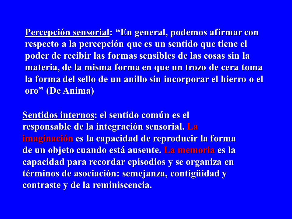 Percepción sensorial: En general, podemos afirmar con respecto a la percepción que es un sentido que tiene el poder de recibir las formas sensibles de las cosas sin la materia, de la misma forma en que un trozo de cera toma la forma del sello de un anillo sin incorporar el hierro o el oro (De Anima)