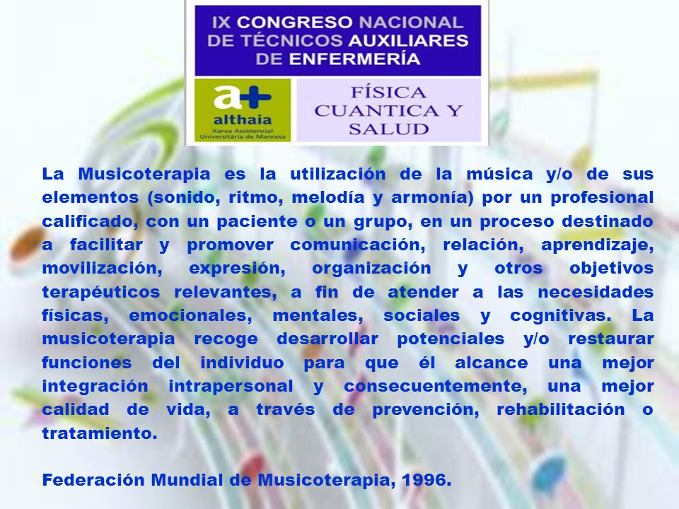 La Musicoterapia es la utilización de la música y/o de sus elementos (sonido, ritmo, melodía y armonía) por un profesional calificado, con un paciente o un grupo, en un proceso destinado a facilitar y promover comunicación, relación, aprendizaje, movilización, expresión, organización y otros objetivos terapéuticos relevantes, a fin de atender a las necesidades físicas, emocionales, mentales, sociales y cognitivas. La musicoterapia recoge desarrollar potenciales y/o restaurar funciones del individuo para que él alcance una mejor integración intrapersonal y consecuentemente, una mejor calidad de vida, a través de prevención, rehabilitación o tratamiento.