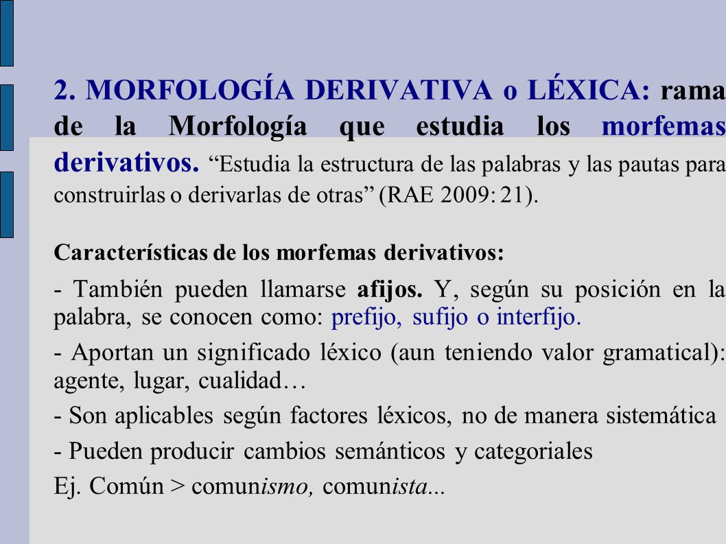 2. MORFOLOGÍA DERIVATIVA o LÉXICA: rama de la Morfología que estudia los morfemas derivativos. Estudia la estructura de las palabras y las pautas para construirlas o derivarlas de otras (RAE 2009: 21).