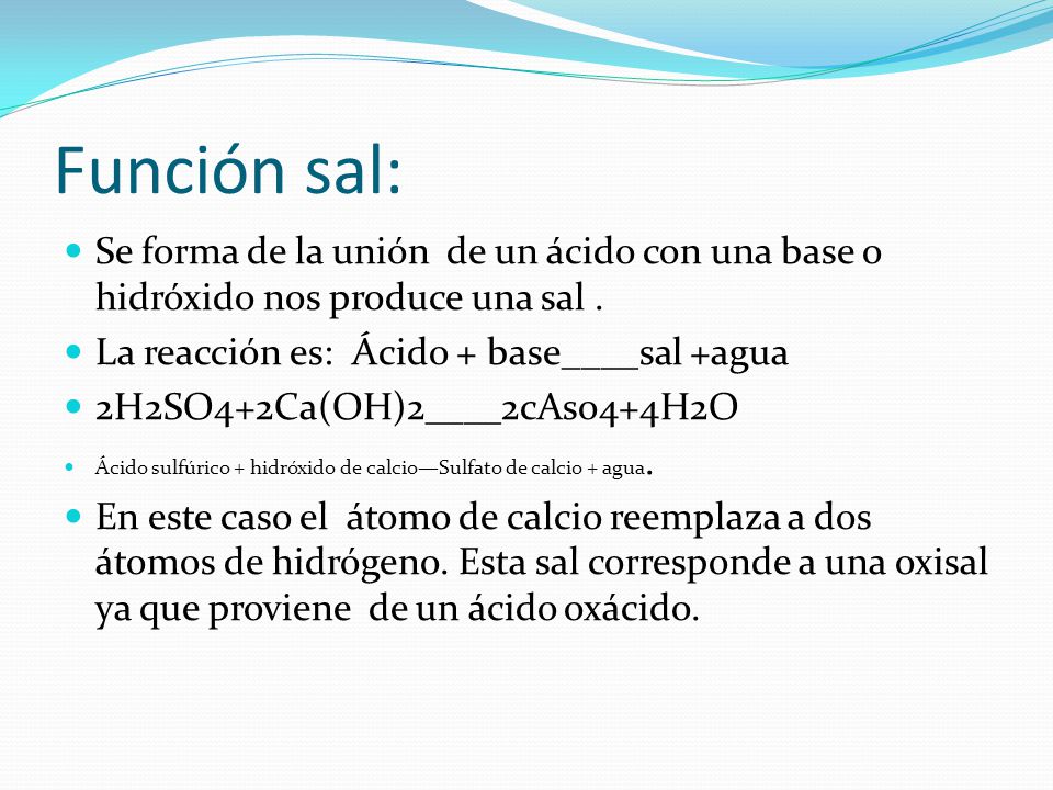 Función sal: Se forma de la unión de un ácido con una base o hidróxido nos produce una sal . La reacción es: Ácido + base____sal +agua.