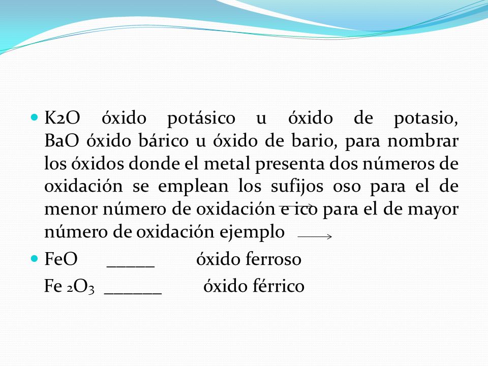 K2O óxido potásico u óxido de potasio, BaO óxido bárico u óxido de bario, para nombrar los óxidos donde el metal presenta dos números de oxidación se emplean los sufijos oso para el de menor número de oxidación e ico para el de mayor número de oxidación ejemplo