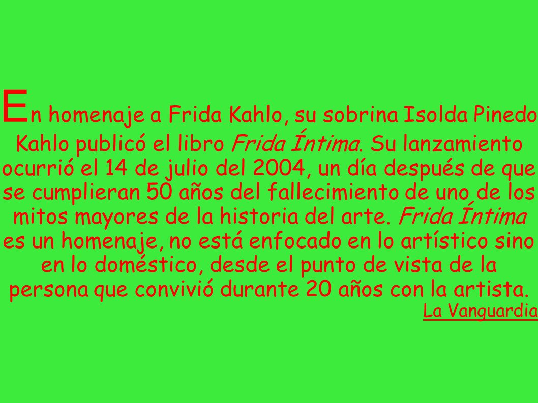 En homenaje a Frida Kahlo, su sobrina Isolda Pinedo Kahlo publicó el libro Frida Íntima. Su lanzamiento ocurrió el 14 de julio del 2004, un día después de que se cumplieran 50 años del fallecimiento de uno de los mitos mayores de la historia del arte. Frida Íntima es un homenaje, no está enfocado en lo artístico sino en lo doméstico, desde el punto de vista de la persona que convivió durante 20 años con la artista.