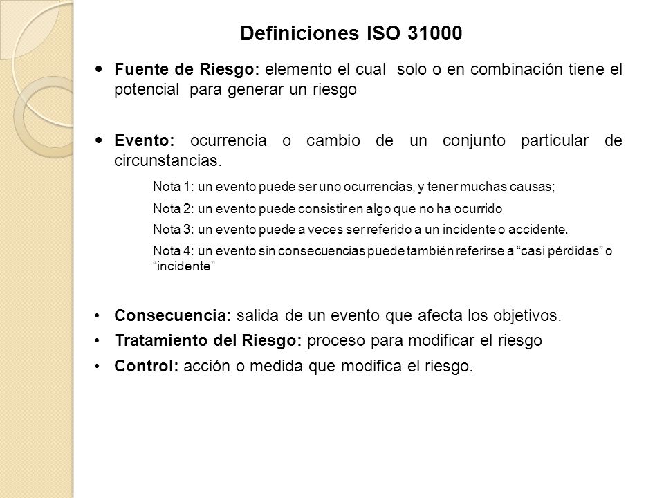 Definiciones ISO Fuente de Riesgo: elemento el cual solo o en combinación tiene el potencial para generar un riesgo.