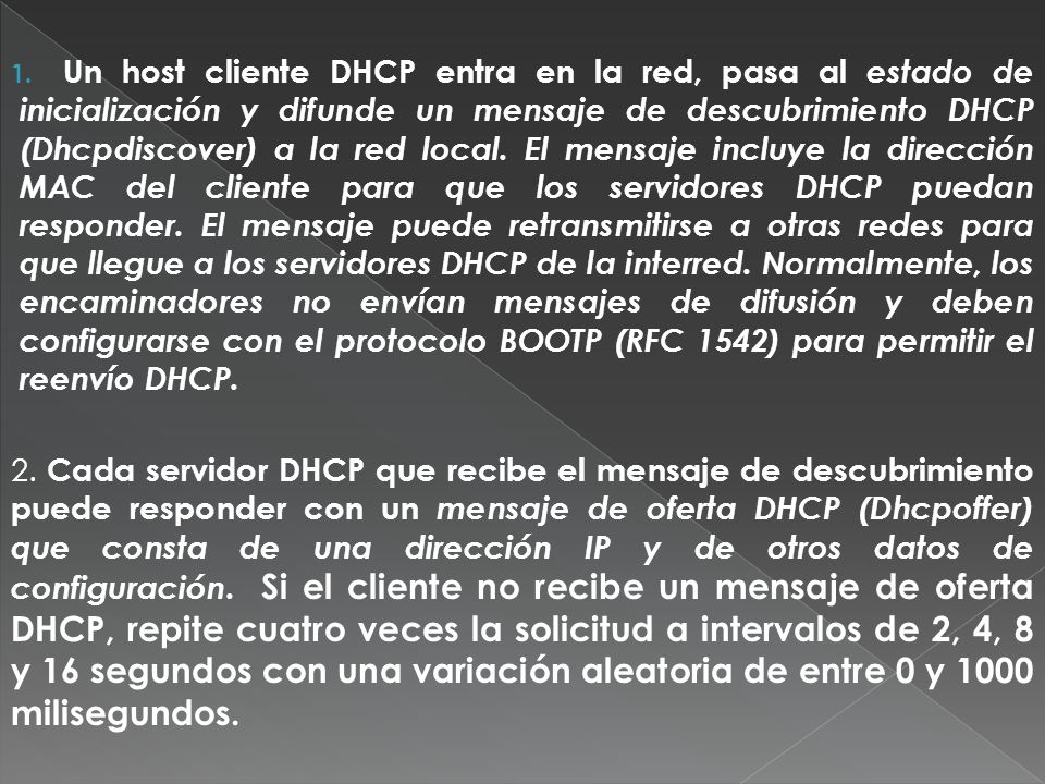 Un host cliente DHCP entra en la red, pasa al estado de inicialización y difunde un mensaje de descubrimiento DHCP (Dhcpdiscover) a la red local. El mensaje incluye la dirección MAC del cliente para que los servidores DHCP puedan responder. El mensaje puede retransmitirse a otras redes para que llegue a los servidores DHCP de la interred. Normalmente, los encaminadores no envían mensajes de difusión y deben configurarse con el protocolo BOOTP (RFC 1542) para permitir el reenvío DHCP.