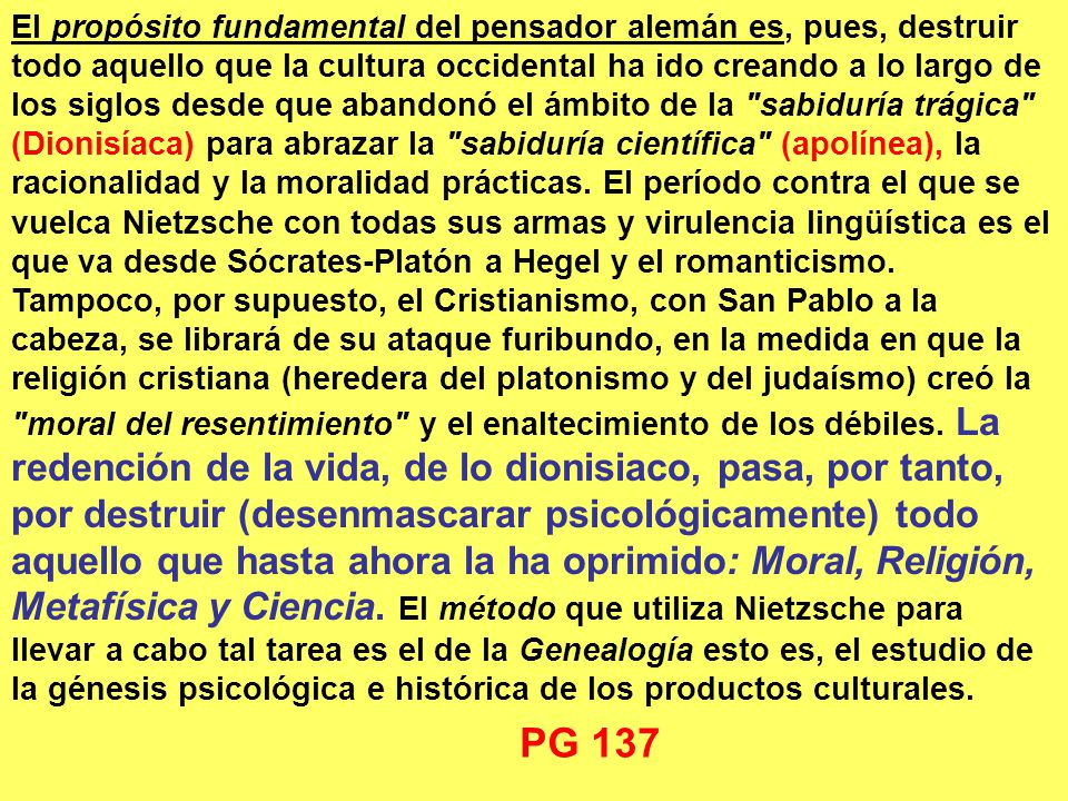 El propósito fundamental del pensador alemán es, pues, destruir todo aquello que la cultura occidental ha ido creando a lo largo de los siglos desde que abandonó el ámbito de la sabiduría trágica (Dionisíaca) para abrazar la sabiduría científica (apolínea), la racionalidad y la moralidad prácticas. El período contra el que se vuelca Nietzsche con todas sus armas y virulencia lingüística es el que va desde Sócrates‑Platón a Hegel y el romanticismo. Tampoco, por supuesto, el Cristianismo, con San Pablo a la cabeza, se librará de su ataque furibundo, en la medida en que la religión cristiana (heredera del platonismo y del judaísmo) creó la moral del resentimiento y el enaltecimiento de los débiles. La redención de la vida, de lo dionisiaco, pasa, por tanto, por destruir (desenmascarar psicológicamente) todo aquello que hasta ahora la ha oprimido: Moral, Religión, Metafísica y Ciencia. El método que utiliza Nietzsche para llevar a cabo tal tarea es el de la Genealogía esto es, el estudio de la génesis psicológica e histórica de los productos culturales.