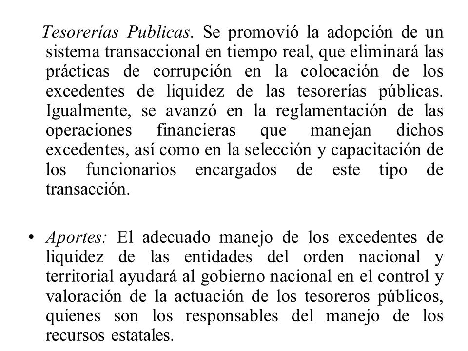 Tesorerías Publicas. Se promovió la adopción de un sistema transaccional en tiempo real, que eliminará las prácticas de corrupción en la colocación de los excedentes de liquidez de las tesorerías públicas. Igualmente, se avanzó en la reglamentación de las operaciones financieras que manejan dichos excedentes, así como en la selección y capacitación de los funcionarios encargados de este tipo de transacción.