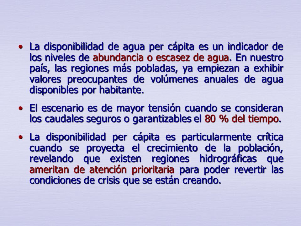 La disponibilidad de agua per cápita es un indicador de los niveles de abundancia o escasez de agua. En nuestro país, las regiones más pobladas, ya empiezan a exhibir valores preocupantes de volúmenes anuales de agua disponibles por habitante.