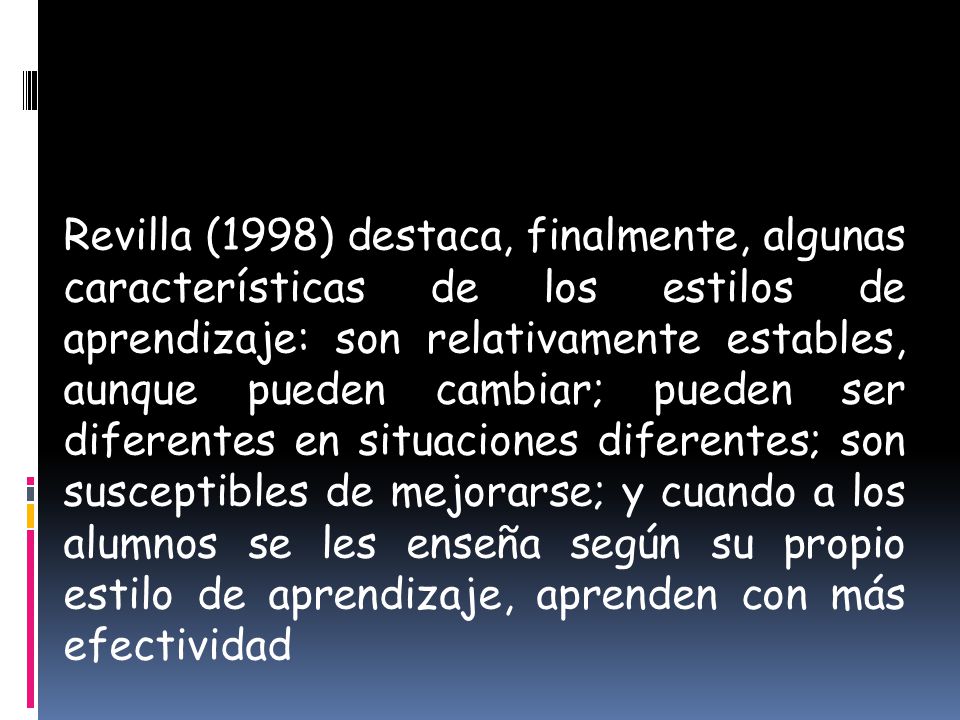 Revilla (1998) destaca, finalmente, algunas características de los estilos de aprendizaje: son relativamente estables, aunque pueden cambiar; pueden ser diferentes en situaciones diferentes; son susceptibles de mejorarse; y cuando a los alumnos se les enseña según su propio estilo de aprendizaje, aprenden con más efectividad
