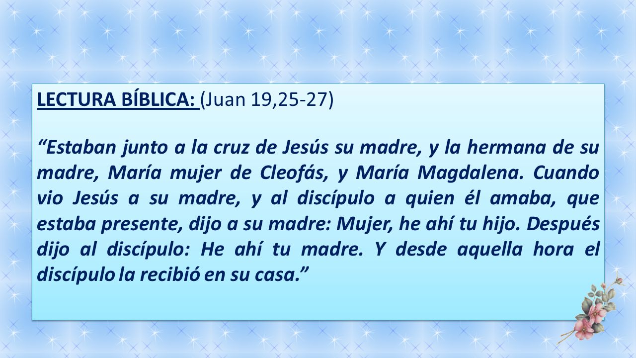 LECTURA BÍBLICA: (Juan 19,25-27) Estaban junto a la cruz de Jesús su madre, y la hermana de su madre, María mujer de Cleofás, y María Magdalena.