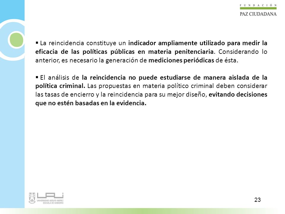 La reincidencia constituye un indicador ampliamente utilizado para medir la eficacia de las políticas públicas en materia penitenciaria. Considerando lo anterior, es necesario la generación de mediciones periódicas de ésta.