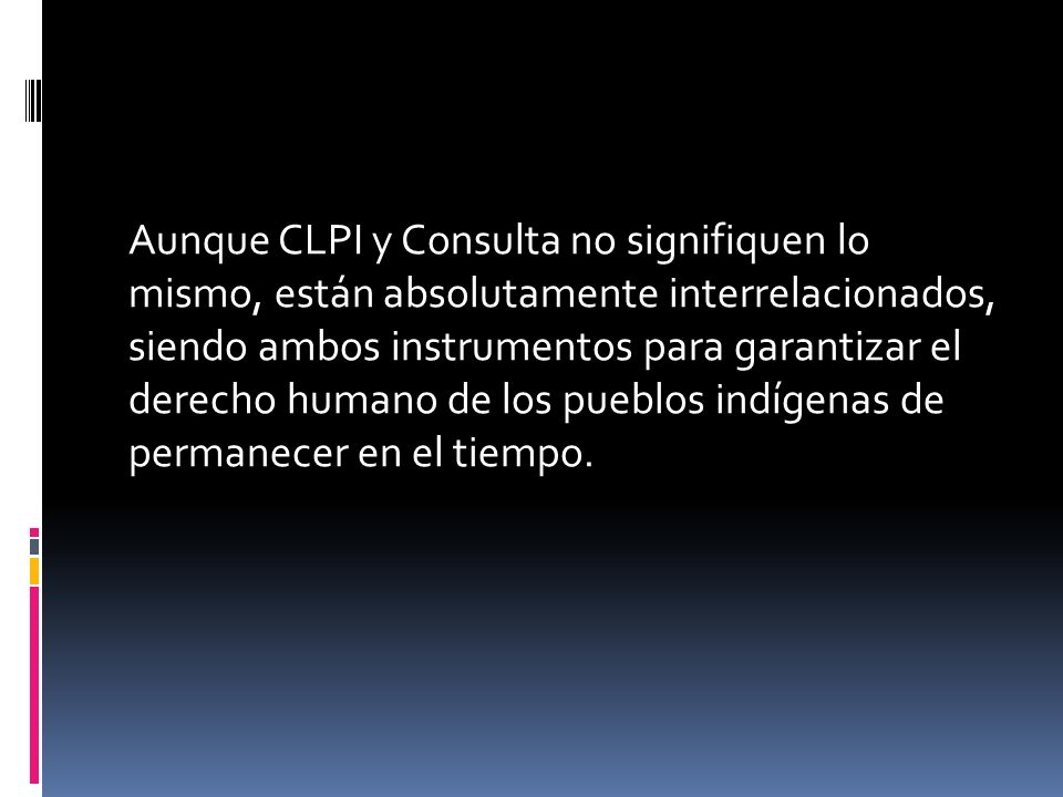 Aunque CLPI y Consulta no signifiquen lo mismo, están absolutamente interrelacionados, siendo ambos instrumentos para garantizar el derecho humano de los pueblos indígenas de permanecer en el tiempo.
