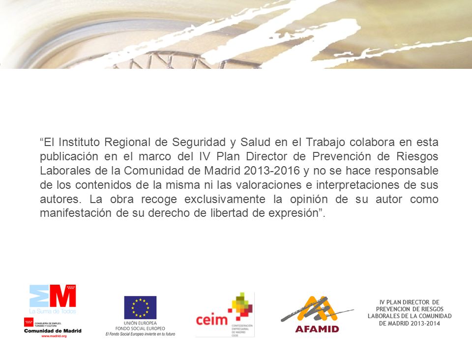 El Instituto Regional de Seguridad y Salud en el Trabajo colabora en esta publicación en el marco del IV Plan Director de Prevención de Riesgos Laborales de la Comunidad de Madrid y no se hace responsable de los contenidos de la misma ni las valoraciones e interpretaciones de sus autores. La obra recoge exclusivamente la opinión de su autor como manifestación de su derecho de libertad de expresión .
