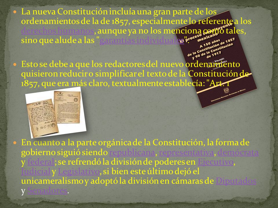 La nueva Constitución incluía una gran parte de los ordenamientos de la de 1857, especialmente lo referente a los derechos humanos, aunque ya no los menciona como tales, sino que alude a las garantías individuales .