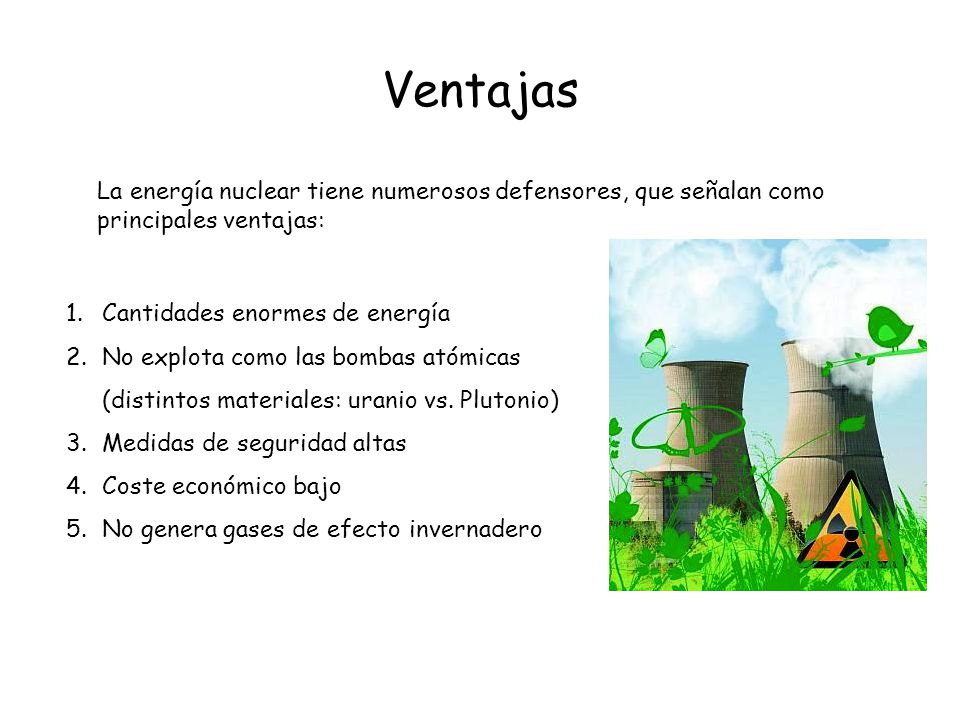 Ventajas La energía nuclear tiene numerosos defensores, que señalan como principales ventajas: Cantidades enormes de energía.