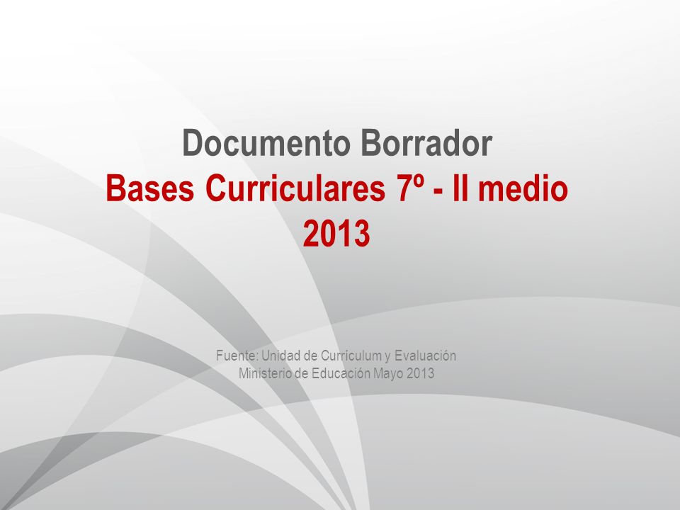 Documento Borrador Bases Curriculares 7º - II medio 2013 Fuente: Unidad de Currículum y Evaluación Ministerio de Educación Mayo 2013