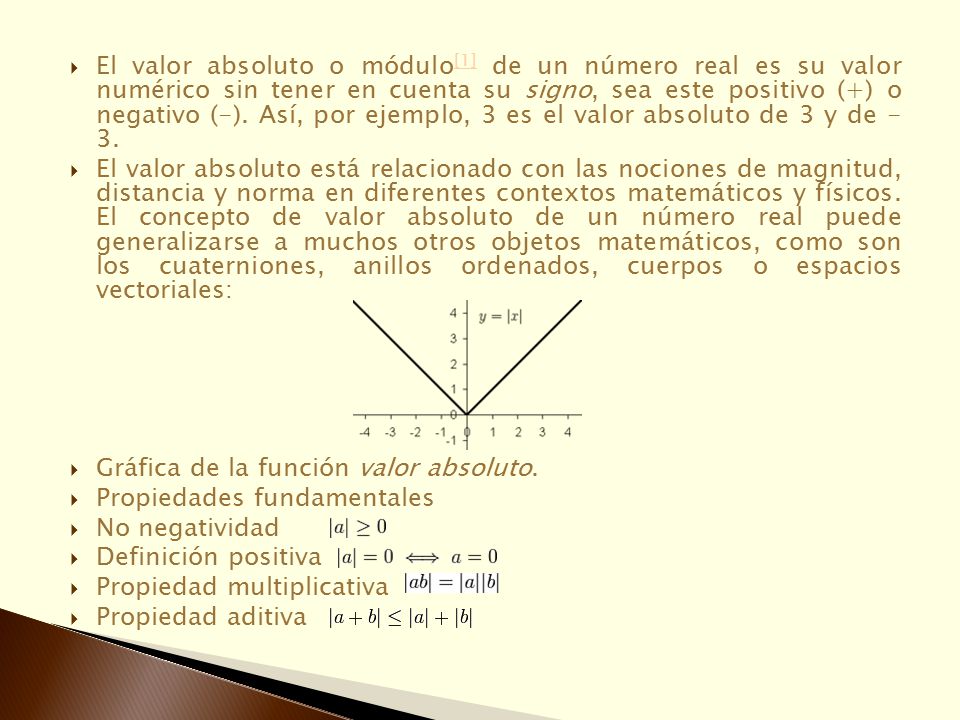 El valor absoluto o módulo[1] de un número real es su valor numérico sin tener en cuenta su signo, sea este positivo (+) o negativo (-). Así, por ejemplo, 3 es el valor absoluto de 3 y de - 3.