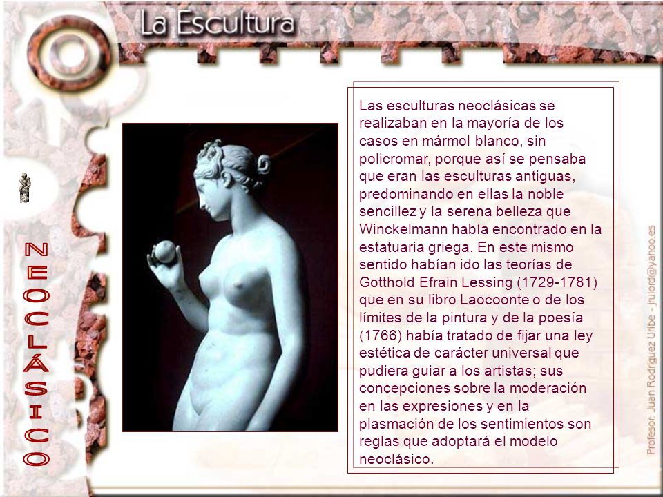 Las esculturas neoclásicas se realizaban en la mayoría de los casos en mármol blanco, sin policromar, porque así se pensaba que eran las esculturas antiguas, predominando en ellas la noble sencillez y la serena belleza que Winckelmann había encontrado en la estatuaria griega. En este mismo sentido habían ido las teorías de Gotthold Efrain Lessing ( ) que en su libro Laocoonte o de los límites de la pintura y de la poesía (1766) había tratado de fijar una ley estética de carácter universal que pudiera guiar a los artistas; sus concepciones sobre la moderación en las expresiones y en la plasmación de los sentimientos son reglas que adoptará el modelo neoclásico.