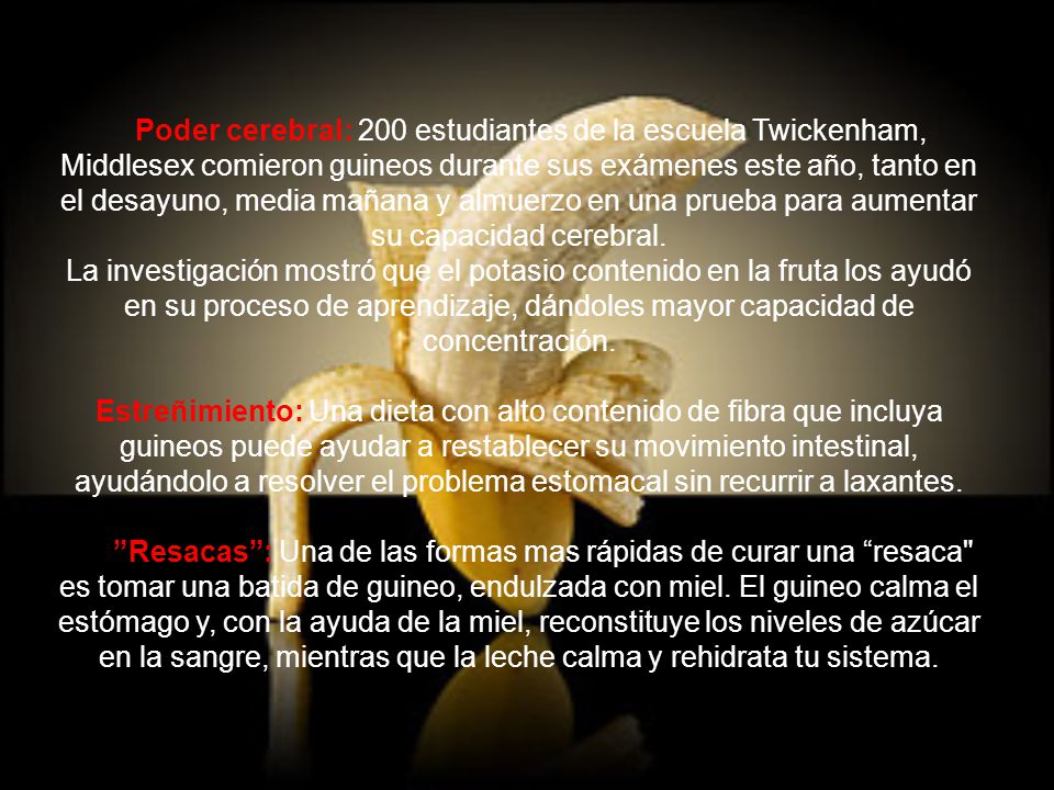 Poder cerebral: 200 estudiantes de la escuela Twickenham, Middlesex comieron guineos durante sus exámenes este año, tanto en el desayuno, media mañana y almuerzo en una prueba para aumentar su capacidad cerebral. La investigación mostró que el potasio contenido en la fruta los ayudó en su proceso de aprendizaje, dándoles mayor capacidad de concentración.