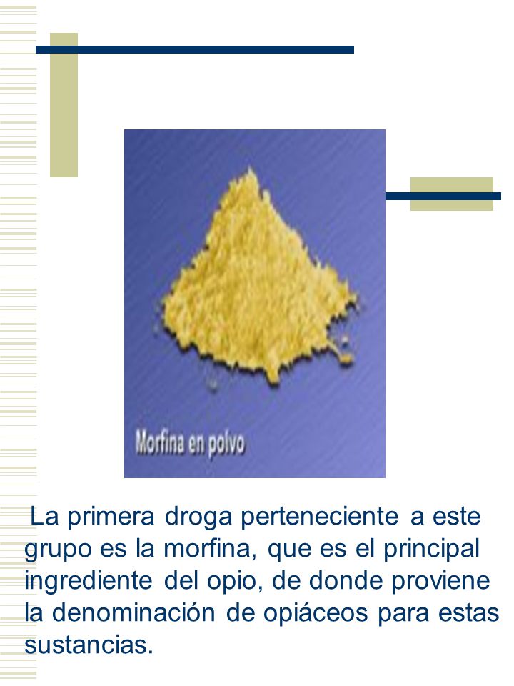 La primera droga perteneciente a este grupo es la morfina, que es el principal ingrediente del opio, de donde proviene la denominación de opiáceos para estas sustancias.