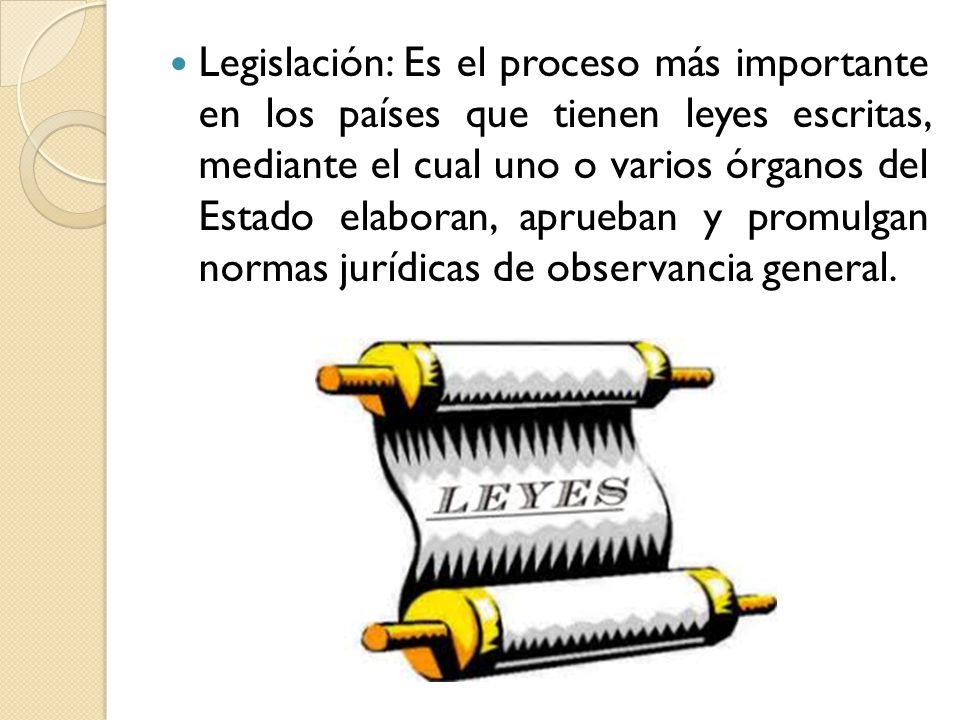 Legislación: Es el proceso más importante en los países que tienen leyes escritas, mediante el cual uno o varios órganos del Estado elaboran, aprueban y promulgan normas jurídicas de observancia general.