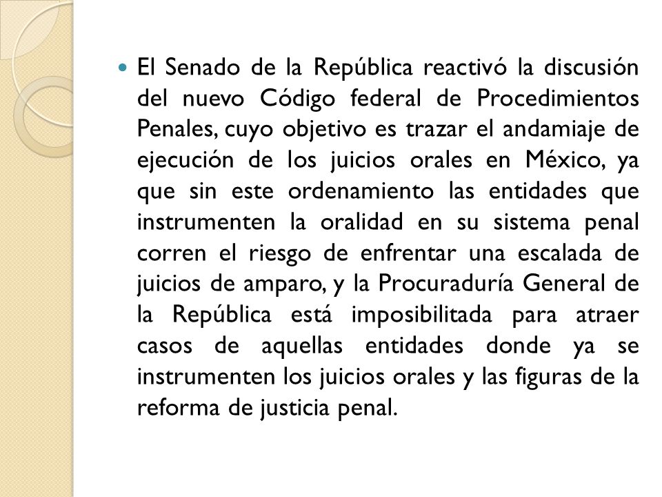 El Senado de la República reactivó la discusión del nuevo Código federal de Procedimientos Penales, cuyo objetivo es trazar el andamiaje de ejecución de los juicios orales en México, ya que sin este ordenamiento las entidades que instrumenten la oralidad en su sistema penal corren el riesgo de enfrentar una escalada de juicios de amparo, y la Procuraduría General de la República está imposibilitada para atraer casos de aquellas entidades donde ya se instrumenten los juicios orales y las figuras de la reforma de justicia penal.