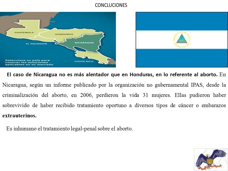 El caso de Nicaragua no es más alentador que en Honduras, en lo referente al aborto. En Nicaragua, según un informe publicado por la organización no gubernamental IPAS, desde la criminalización del aborto, en 2006, perdieron la vida 31 mujeres. Ellas pudieron haber sobrevivido de haber recibido tratamiento oportuno a diversos tipos de cáncer o embarazos extrauterinos.