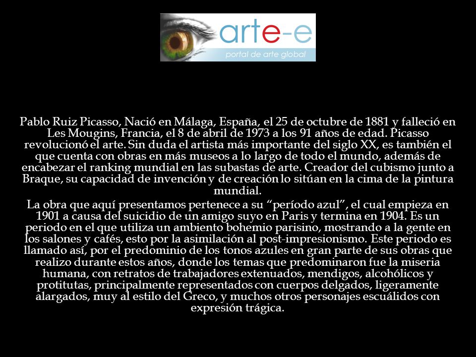 Pablo Ruiz Picasso, Nació en Málaga, España, el 25 de octubre de 1881 y falleció en Les Mougins, Francia, el 8 de abril de 1973 a los 91 años de edad. Picasso revolucionó el arte. Sin duda el artista más importante del siglo XX, es también el que cuenta con obras en más museos a lo largo de todo el mundo, además de encabezar el ranking mundial en las subastas de arte. Creador del cubismo junto a Braque, su capacidad de invención y de creación lo sitúan en la cima de la pintura mundial.