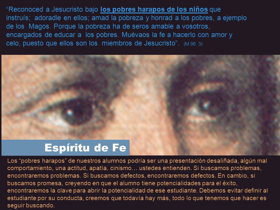 Reconoced a Jesucristo bajo los pobres harapos de los niños que instruís; adoradle en ellos; amad la pobreza y honrad a los pobres, a ejemplo de los Magos. Porque la pobreza ha de seros amable a vosotros, encargados de educar a los pobres. Muévaos la fe a hacerlo con amor y celo, puesto que ellos son los miembros de Jesucristo . (M 96, 3)