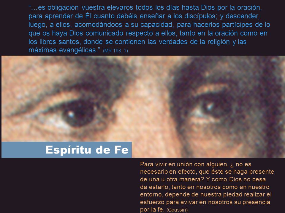 …es obligación vuestra elevaros todos los días hasta Dios por la oración, para aprender de Él cuanto debéis enseñar a los discípulos; y descender, luego, a ellos, acomodándoos a su capacidad, para hacerlos partícipes de lo que os haya Dios comunicado respecto a ellos, tanto en la oración como en los libros santos, donde se contienen las verdades de la religión y las máximas evangélicas. (MR 198, 1)