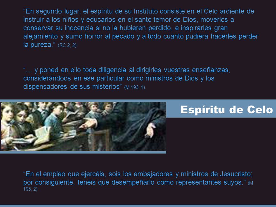 En segundo lugar, el espíritu de su Instituto consiste en el Celo ardiente de instruir a los niños y educarlos en el santo temor de Dios, moverlos a conservar su inocencia si no la hubieren perdido, e inspirarles gran alejamiento y sumo horror al pecado y a todo cuanto pudiera hacerles perder la pureza. (RC 2, 2)