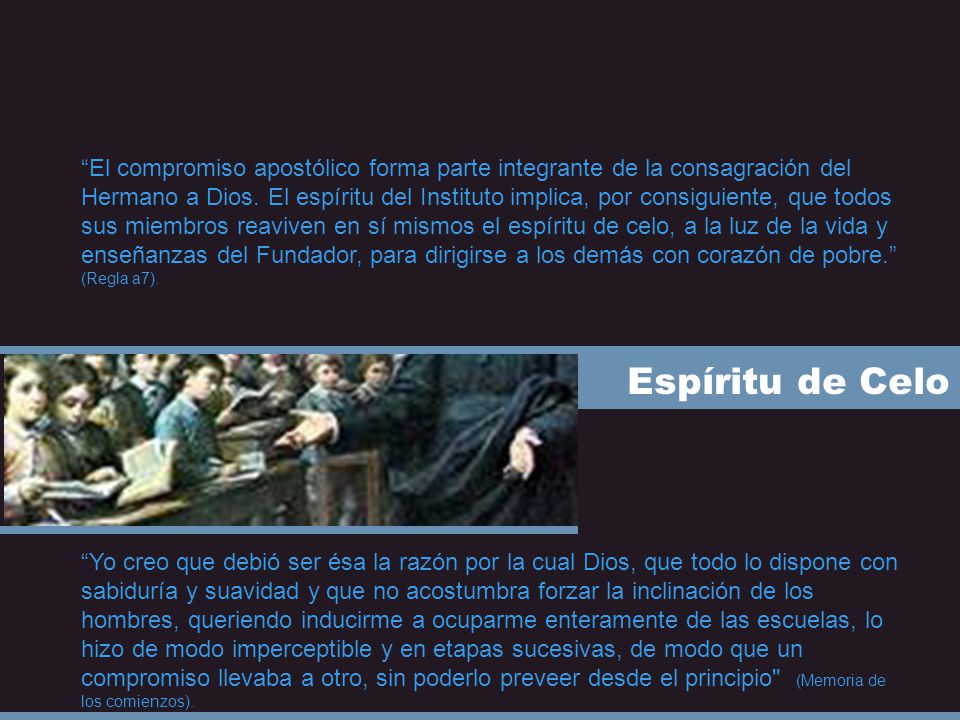 El compromiso apostólico forma parte integrante de la consagración del Hermano a Dios. El espíritu del Instituto implica, por consiguiente, que todos sus miembros reaviven en sí mismos el espíritu de celo, a la luz de la vida y enseñanzas del Fundador, para dirigirse a los demás con corazón de pobre. (Regla a7).