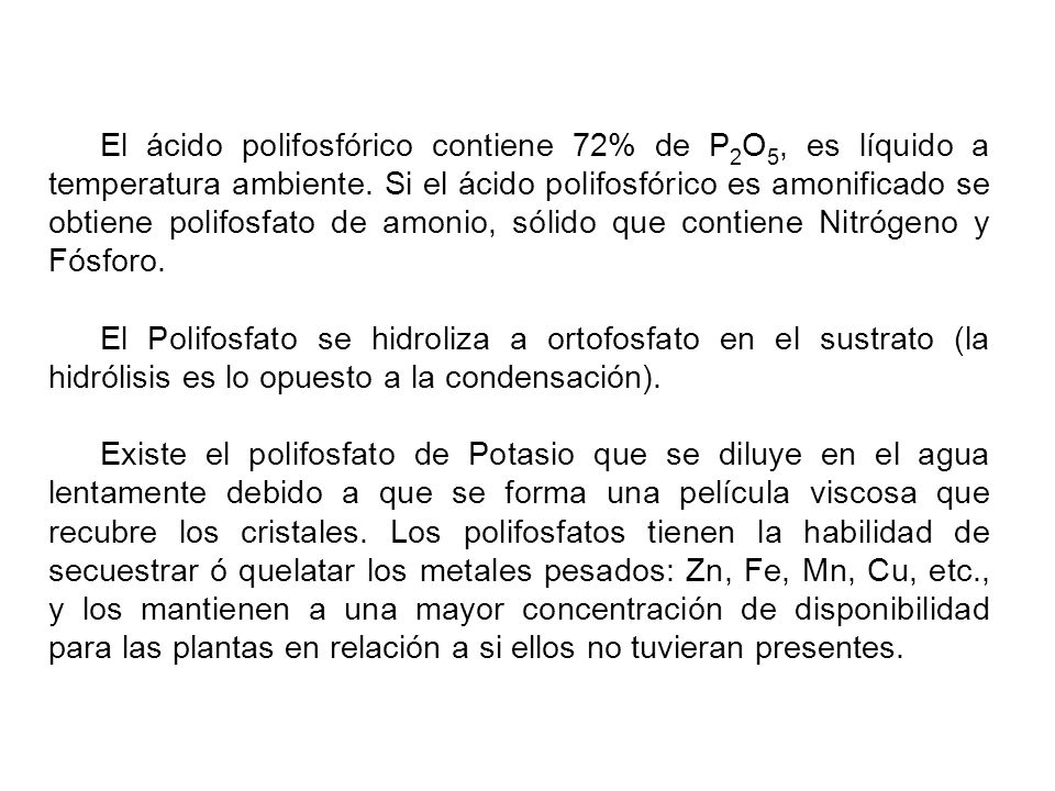 El ácido polifosfórico contiene 72% de P2O5, es líquido a temperatura ambiente. Si el ácido polifosfórico es amonificado se obtiene polifosfato de amonio, sólido que contiene Nitrógeno y Fósforo.