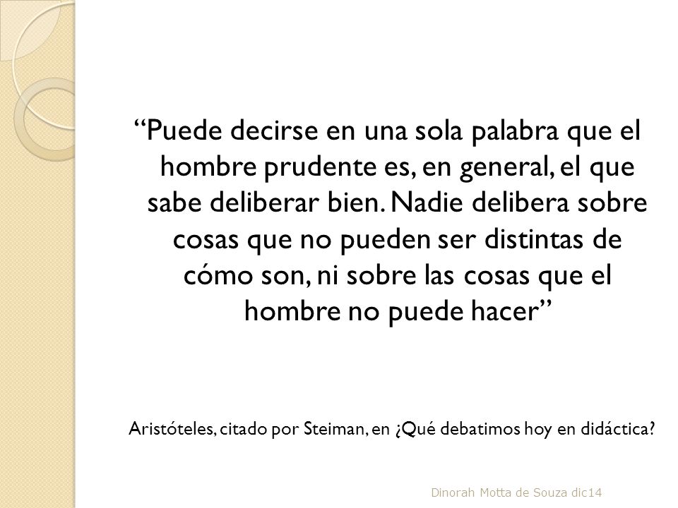 Puede decirse en una sola palabra que el hombre prudente es, en general, el que sabe deliberar bien. Nadie delibera sobre cosas que no pueden ser distintas de cómo son, ni sobre las cosas que el hombre no puede hacer