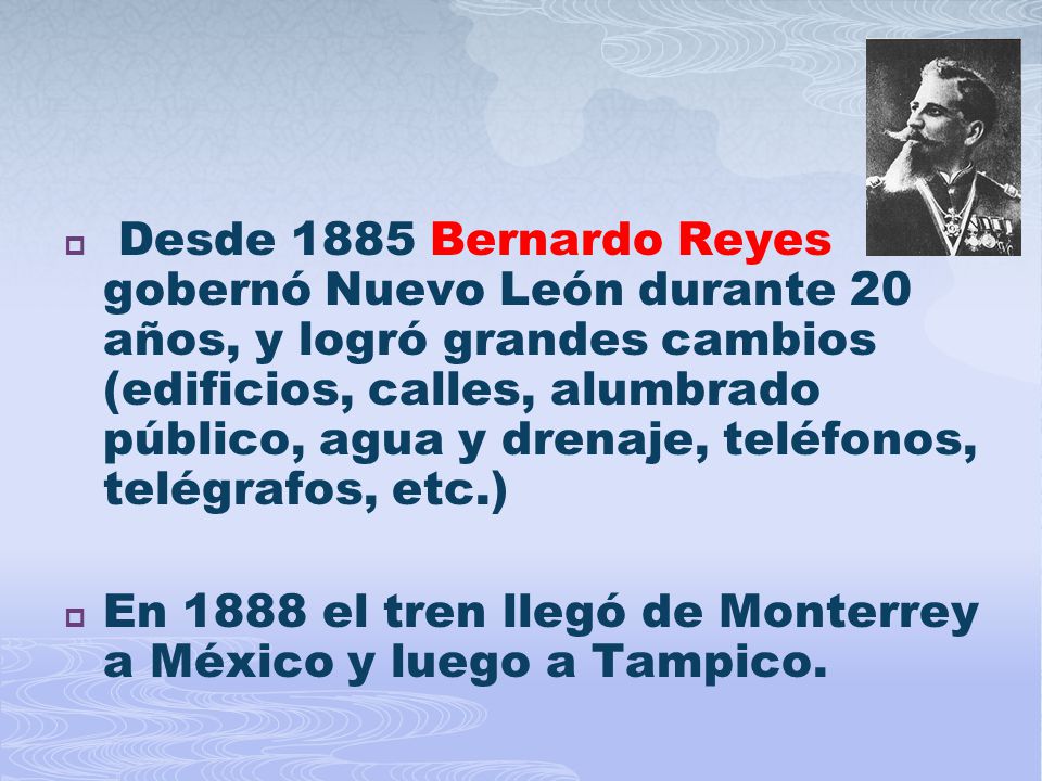 Desde 1885 Bernardo Reyes gobernó Nuevo León durante 20 años, y logró grandes cambios (edificios, calles, alumbrado público, agua y drenaje, teléfonos, telégrafos, etc.)
