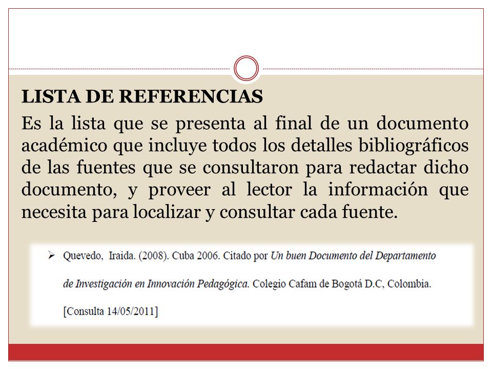 LISTA DE REFERENCIAS Es la lista que se presenta al final de un documento académico que incluye todos los detalles bibliográficos de las fuentes que se consultaron para redactar dicho documento, y proveer al lector la información que necesita para localizar y consultar cada fuente.
