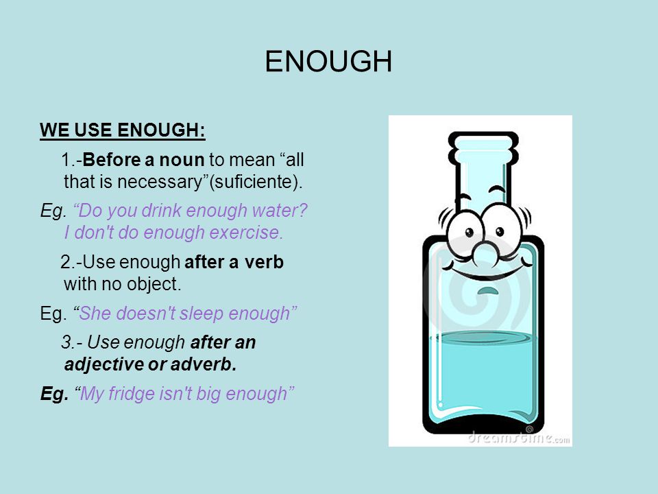 ENOUGH WE USE ENOUGH: 1.-Before a noun to mean all that is necessary (suficiente). Eg. Do you drink enough water I don t do enough exercise.