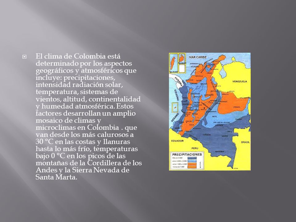 El clima de Colombia está determinado por los aspectos geográficos y atmosféricos que incluye: precipitaciones, intensidad radiación solar, temperatura, sistemas de vientos, altitud, continentalidad y humedad atmosférica.