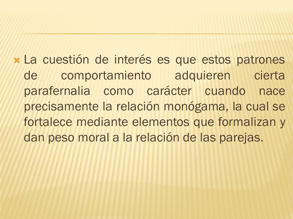 La cuestión de interés es que estos patrones de comportamiento adquieren cierta parafernalia como carácter cuando nace precisamente la relación monógama, la cual se fortalece mediante elementos que formalizan y dan peso moral a la relación de las parejas.