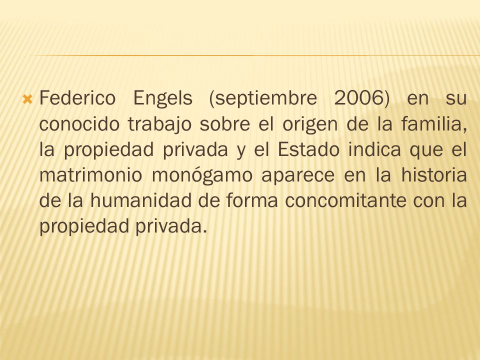 Federico Engels (septiembre 2006) en su conocido trabajo sobre el origen de la familia, la propiedad privada y el Estado indica que el matrimonio monógamo aparece en la historia de la humanidad de forma concomitante con la propiedad privada.