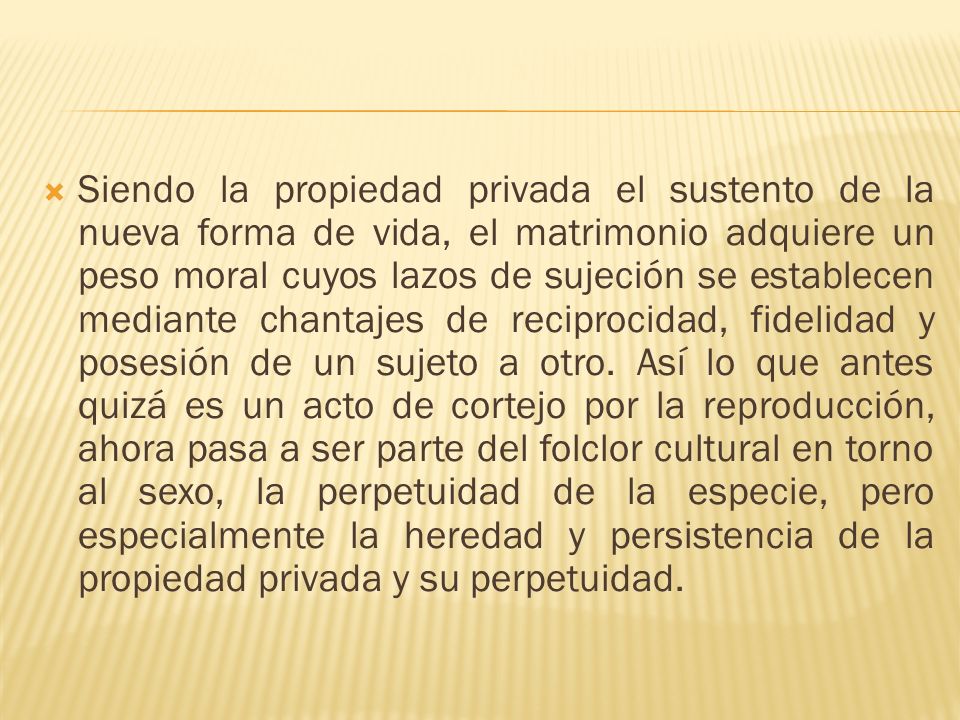 Siendo la propiedad privada el sustento de la nueva forma de vida, el matrimonio adquiere un peso moral cuyos lazos de sujeción se establecen mediante chantajes de reciprocidad, fidelidad y posesión de un sujeto a otro.